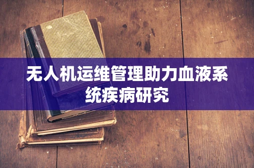 无人机运维管理助力血液系统疾病研究