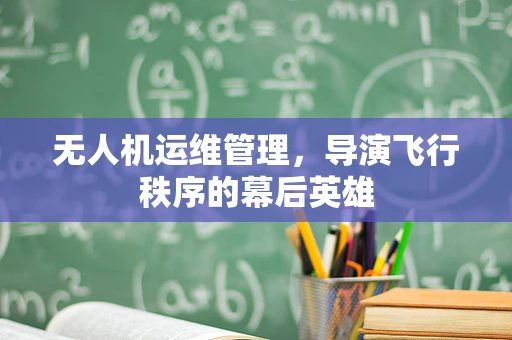 无人机运维管理，导演飞行秩序的幕后英雄
