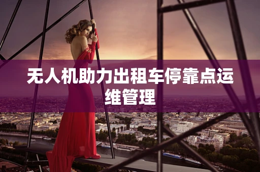 无人机助力出租车停靠点运维管理