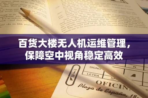 百货大楼无人机运维管理，保障空中视角稳定高效