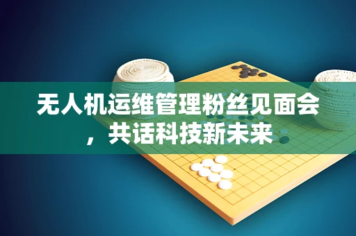 无人机运维管理粉丝见面会，共话科技新未来