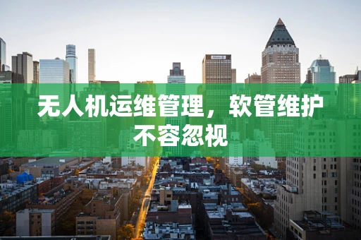 无人机运维管理，软管维护不容忽视