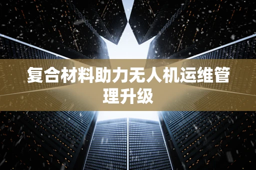 复合材料助力无人机运维管理升级