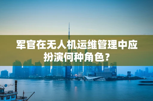 军官在无人机运维管理中应扮演何种角色？