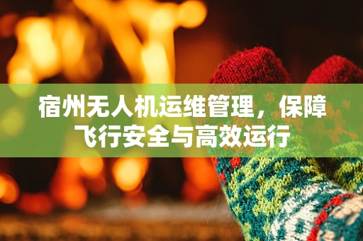 宿州无人机运维管理，保障飞行安全与高效运行