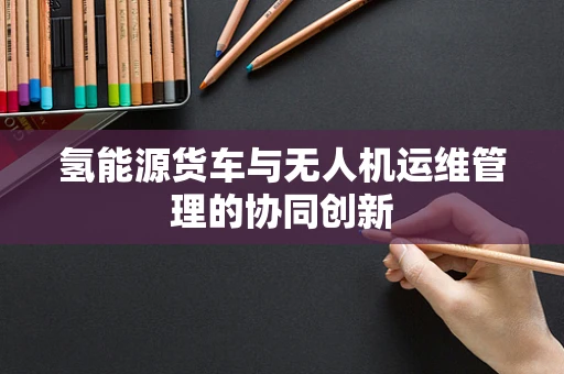 氢能源货车与无人机运维管理的协同创新