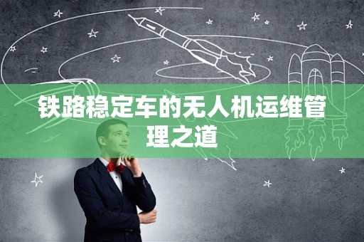 铁路稳定车的无人机运维管理之道