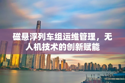 磁悬浮列车组运维管理，无人机技术的创新赋能