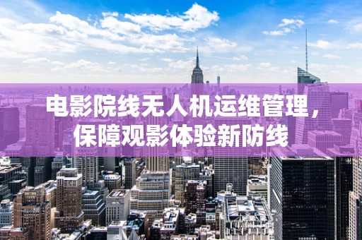 电影院线无人机运维管理，保障观影体验新防线