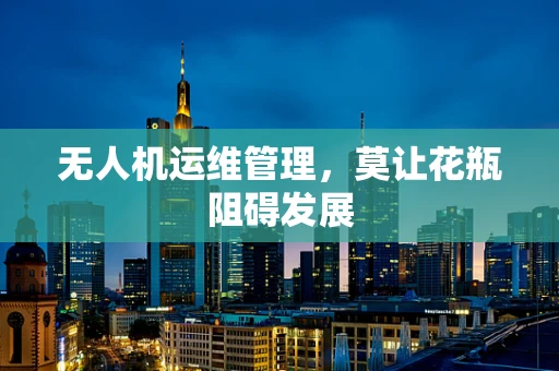 无人机运维管理，莫让花瓶阻碍发展