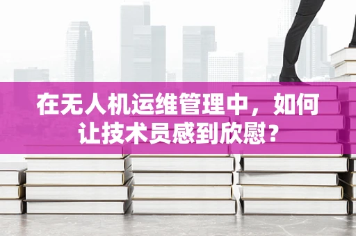 在无人机运维管理中，如何让技术员感到欣慰？