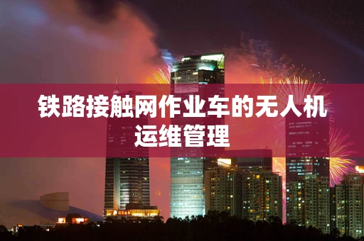 铁路接触网作业车的无人机运维管理