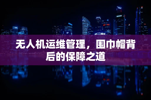 无人机运维管理，围巾帽背后的保障之道