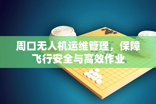 周口无人机运维管理，保障飞行安全与高效作业