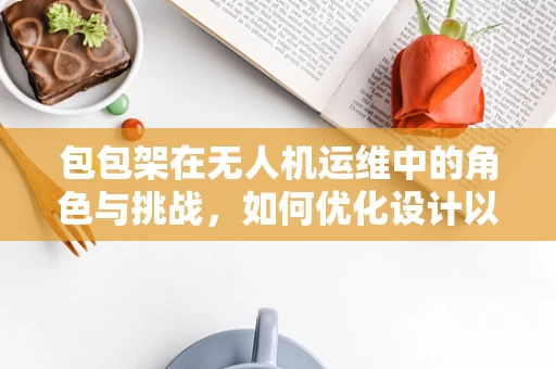 包包架在无人机运维中的角色与挑战，如何优化设计以提升稳定性与耐用性？