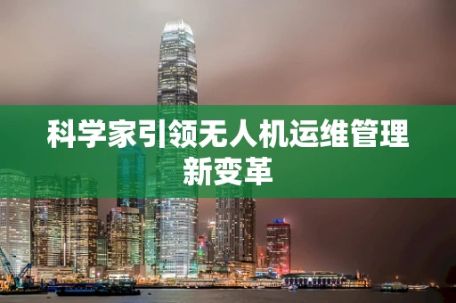 科学家引领无人机运维管理新变革
