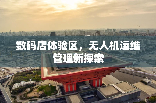 数码店体验区，无人机运维管理新探索