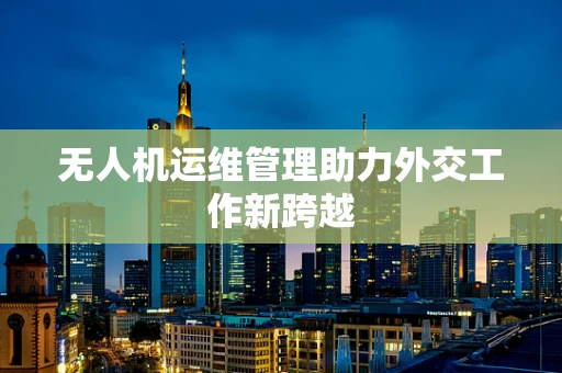 无人机运维管理助力外交工作新跨越