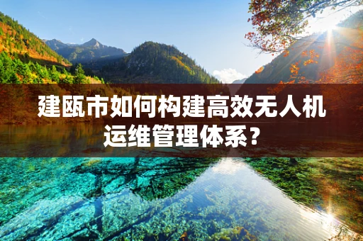 建瓯市如何构建高效无人机运维管理体系？
