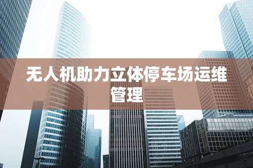 无人机助力立体停车场运维管理