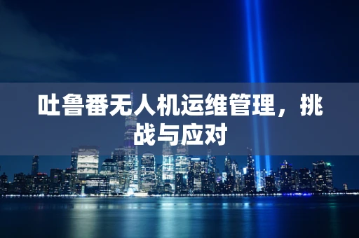 吐鲁番无人机运维管理，挑战与应对