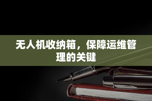 无人机收纳箱，保障运维管理的关键