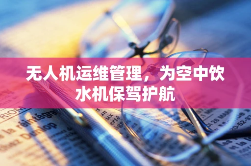 无人机运维管理，为空中饮水机保驾护航