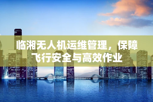 临湘无人机运维管理，保障飞行安全与高效作业