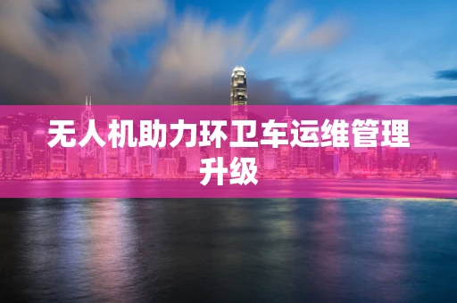 无人机助力环卫车运维管理升级