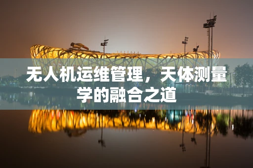 无人机运维管理，天体测量学的融合之道