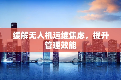 缓解无人机运维焦虑，提升管理效能