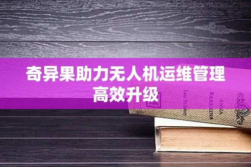 奇异果助力无人机运维管理高效升级