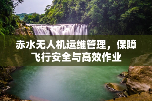 赤水无人机运维管理，保障飞行安全与高效作业
