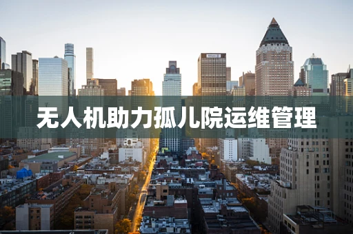 无人机助力孤儿院运维管理