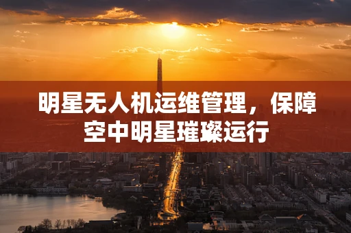 明星无人机运维管理，保障空中明星璀璨运行