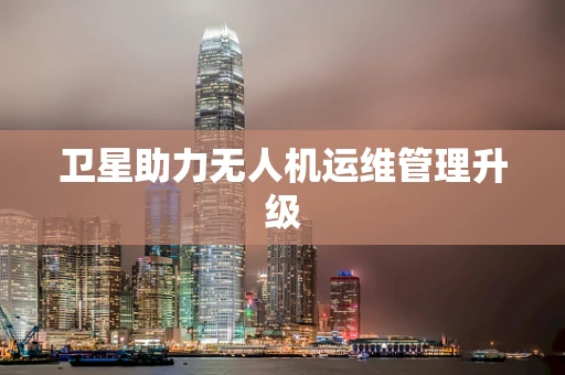 卫星助力无人机运维管理升级