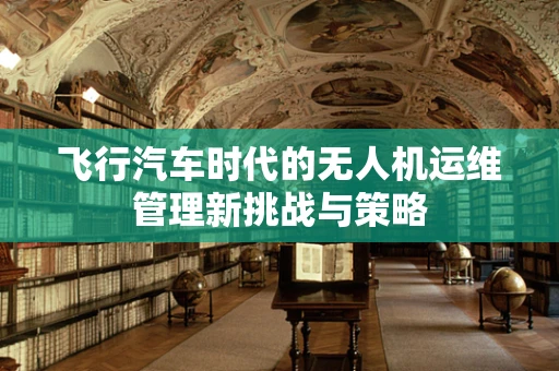 飞行汽车时代的无人机运维管理新挑战与策略