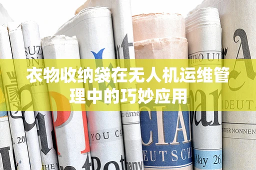 衣物收纳袋在无人机运维管理中的巧妙应用