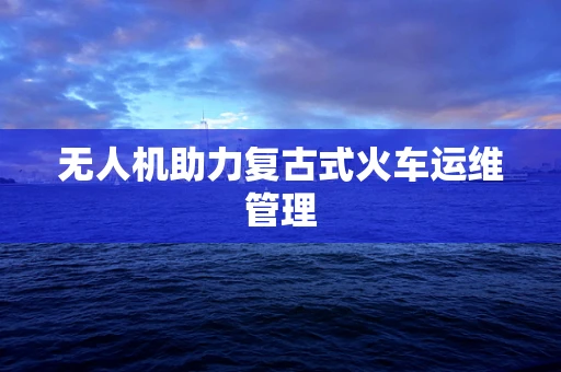 无人机助力复古式火车运维管理