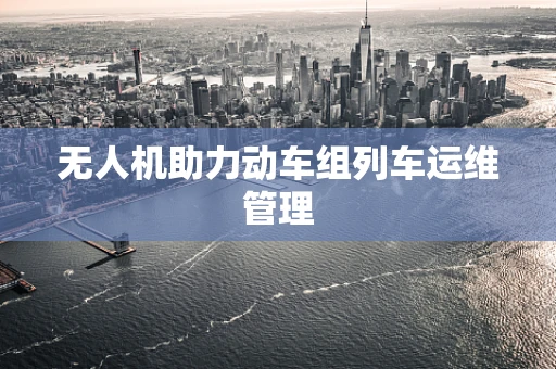 无人机助力动车组列车运维管理