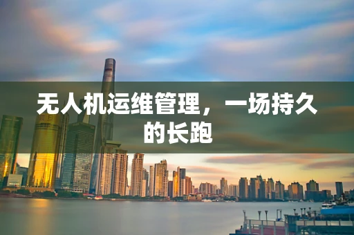 无人机运维管理，一场持久的长跑