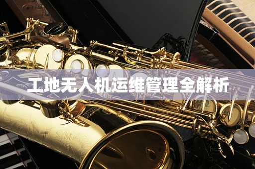 工地无人机运维管理全解析