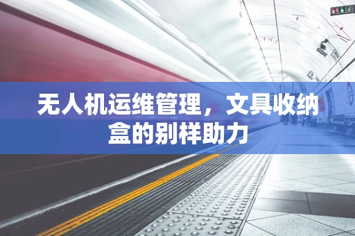 无人机运维管理，文具收纳盒的别样助力