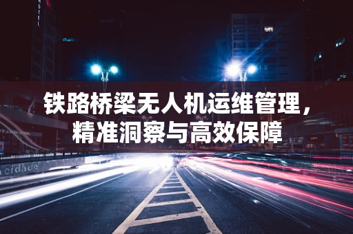 铁路桥梁无人机运维管理，精准洞察与高效保障