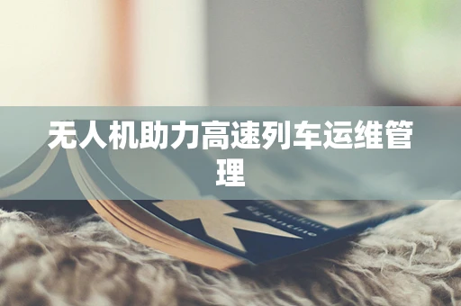 无人机助力高速列车运维管理