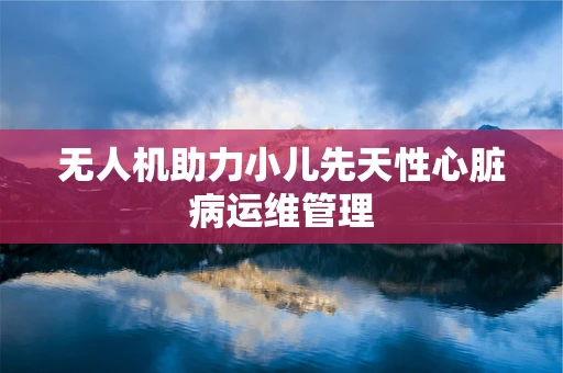 无人机助力小儿先天性心脏病运维管理