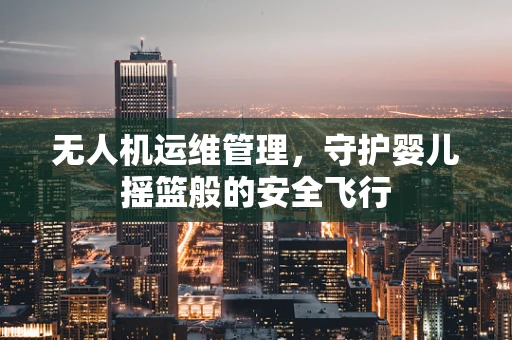 无人机运维管理，守护婴儿摇篮般的安全飞行