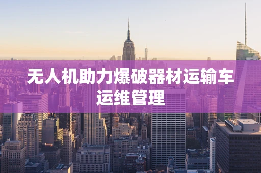 无人机助力爆破器材运输车运维管理