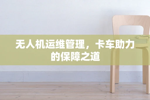 无人机运维管理，卡车助力的保障之道