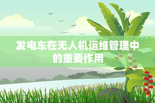 发电车在无人机运维管理中的重要作用